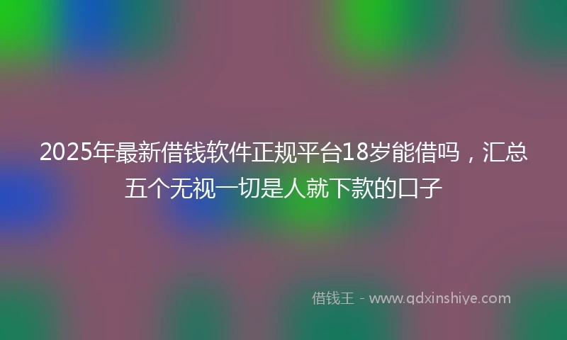 2025年最新借钱软件正规平台18岁能借吗，汇总五个无视一切是人就下款的口子