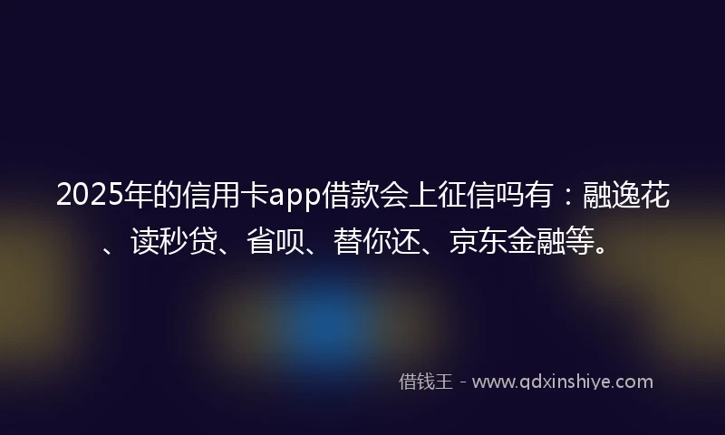 2025年的信用卡app借款会上征信吗有：融逸花、读秒贷、省呗、替你还、京东金融等。