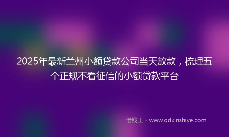 2025年最新兰州小额贷款公司当天放款，梳理五个正规不看征信的小额贷款平台