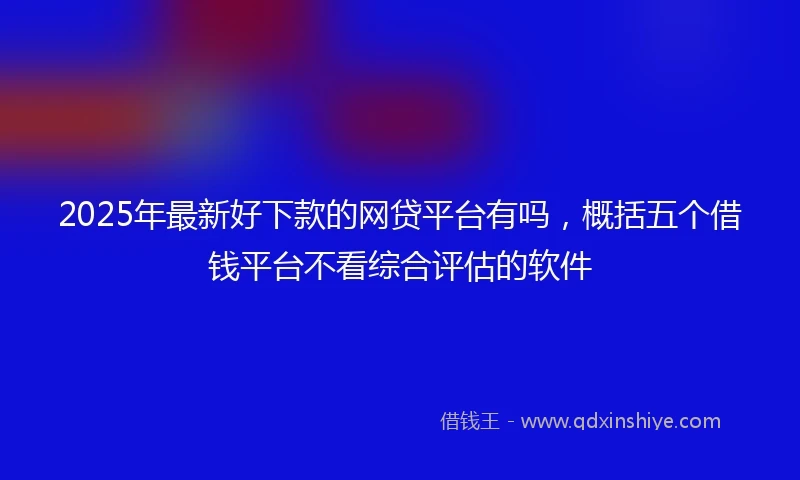 2025年最新好下款的网贷平台有吗，概括五个借钱平台不看综合评估的软件
