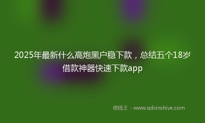 2025年最新什么高炮黑户稳下款，总结五个18岁借款神器快速下款app