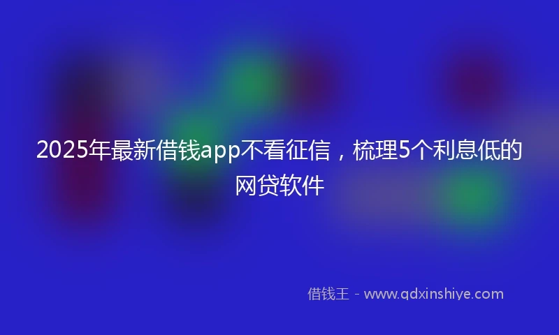 2025年最新借钱app不看征信，梳理5个利息低的网贷软件