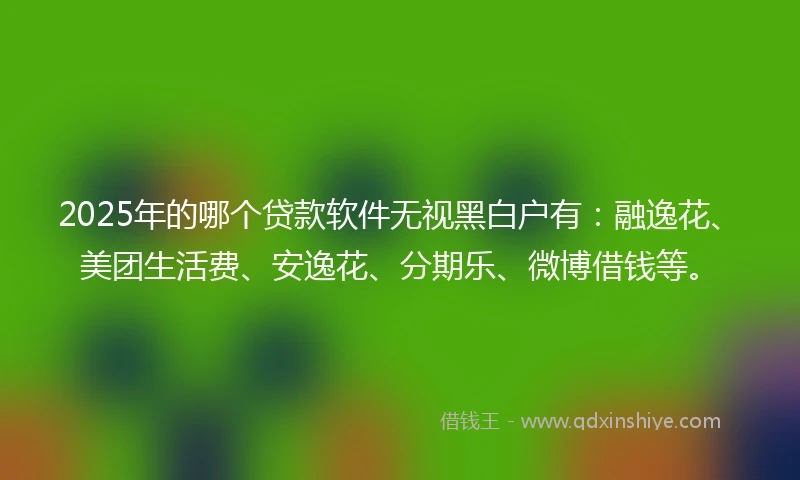 2025年的哪个贷款软件无视黑白户有：融逸花、美团生活费、安逸花、分期乐、微博借钱等。