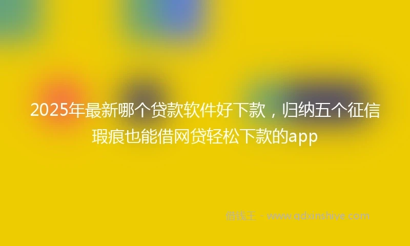 2025年最新哪个贷款软件好下款，归纳五个征信瑕疵也能借网贷轻松下款的app
