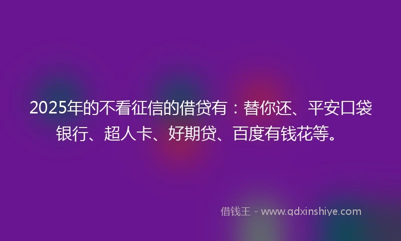 2025年的不看征信的借贷有：替你还、平安口袋银行、超人卡、好期贷、百度有钱花等。