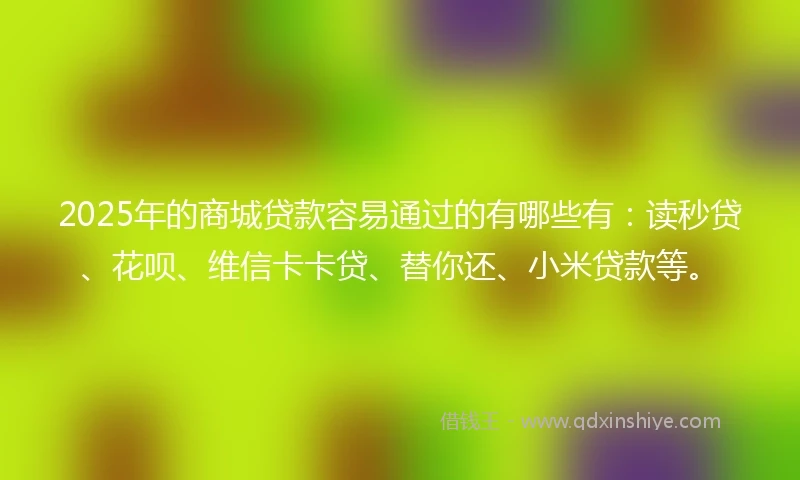 2025年的商城贷款容易通过的有哪些有：读秒贷、花呗、维信卡卡贷、替你还、小米贷款等。