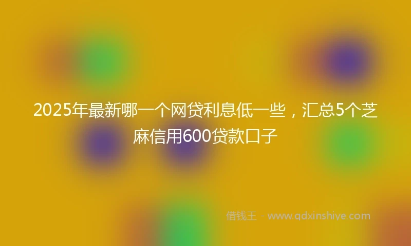 2025年最新哪一个网贷利息低一些，汇总5个芝麻信用600贷款口子
