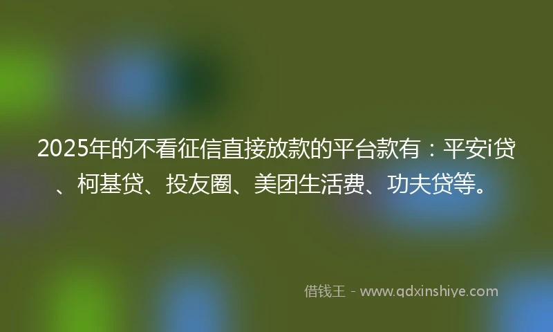 2025年的不看征信直接放款的平台款有：平安i贷、柯基贷、投友圈、美团生活费、功夫贷等。