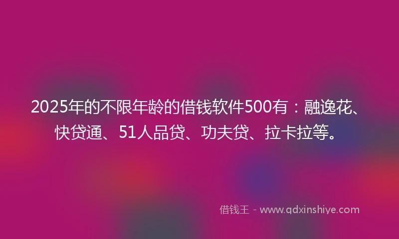 2025年的不限年龄的借钱软件500有：融逸花、快贷通、51人品贷、功夫贷、拉卡拉等。