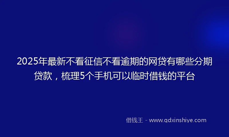 2025年最新不看征信不看逾期的网贷有哪些分期贷款，梳理5个手机可以临时借钱的平台