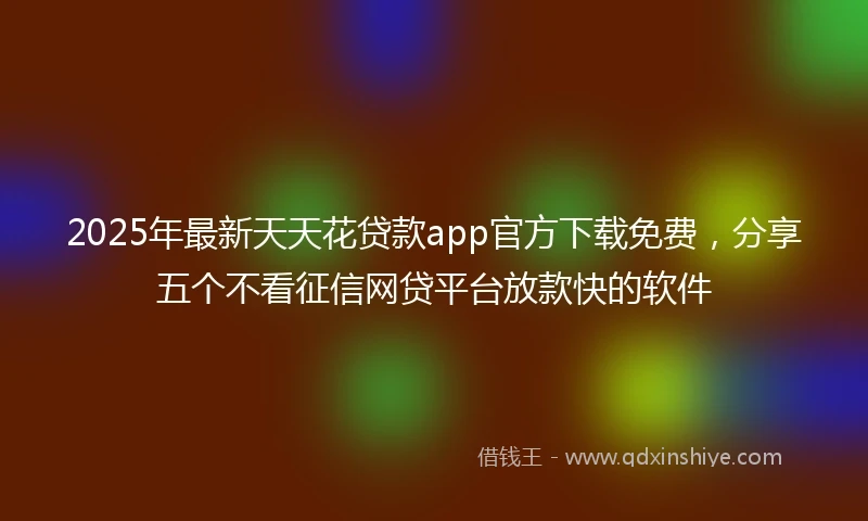 2025年最新天天花贷款app官方下载免费，分享五个不看征信网贷平台放款快的软件