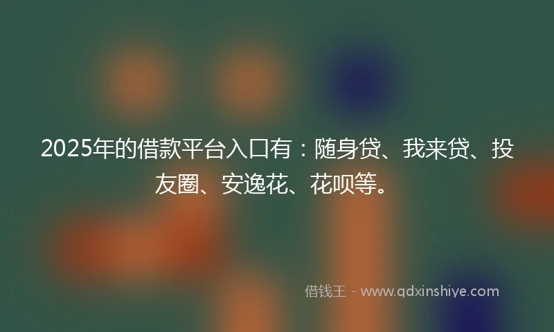 2025年的借款平台入口有：随身贷、我来贷、投友圈、安逸花、花呗等。