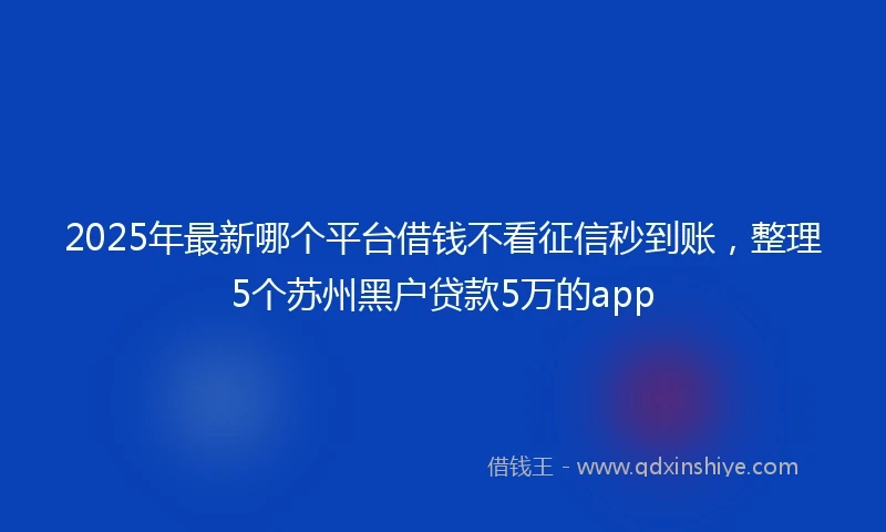 2025年最新哪个平台借钱不看征信秒到账，整理5个苏州黑户贷款5万的app