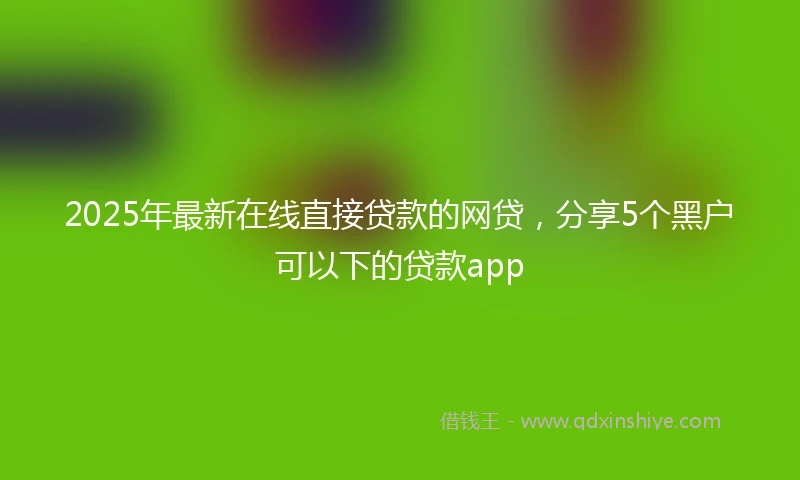 2025年最新在线直接贷款的网贷，分享5个黑户可以下的贷款app