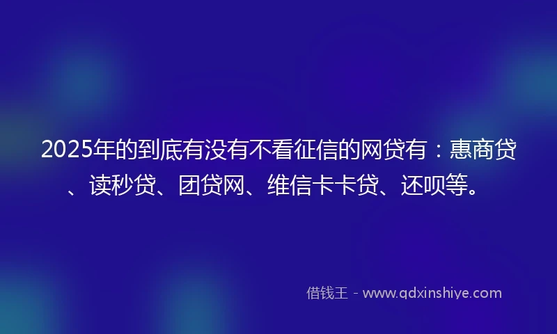 2025年的到底有没有不看征信的网贷有：惠商贷、读秒贷、团贷网、维信卡卡贷、还呗等。