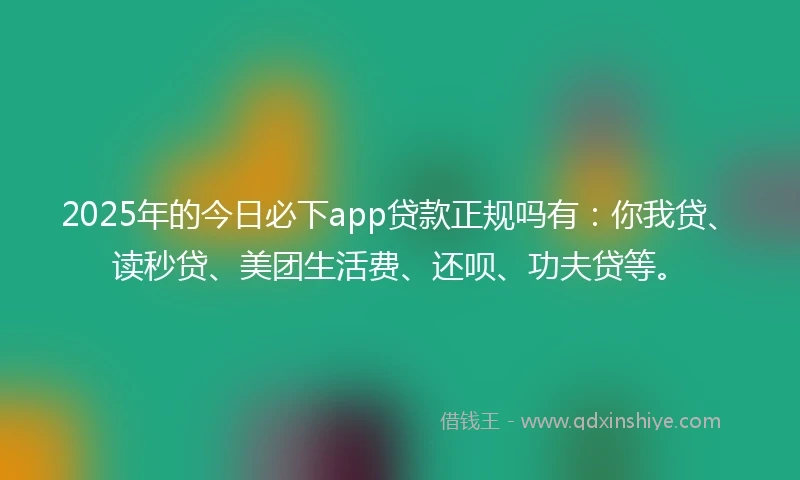 2025年的今日必下app贷款正规吗有：你我贷、读秒贷、美团生活费、还呗、功夫贷等。