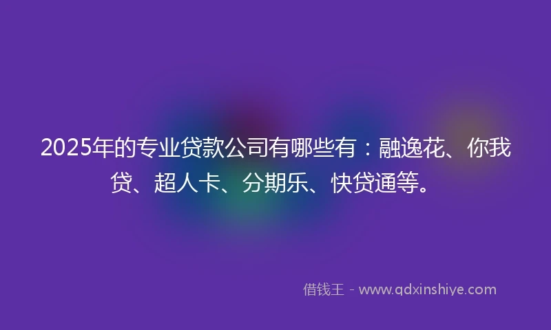 2025年的专业贷款公司有哪些有：融逸花、你我贷、超人卡、分期乐、快贷通等。