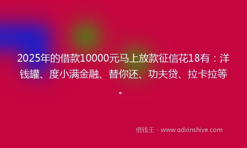 2025年的借款10000元马上放款征信花18有：洋钱罐、度小满金融、替你还、功夫贷、拉卡拉等。