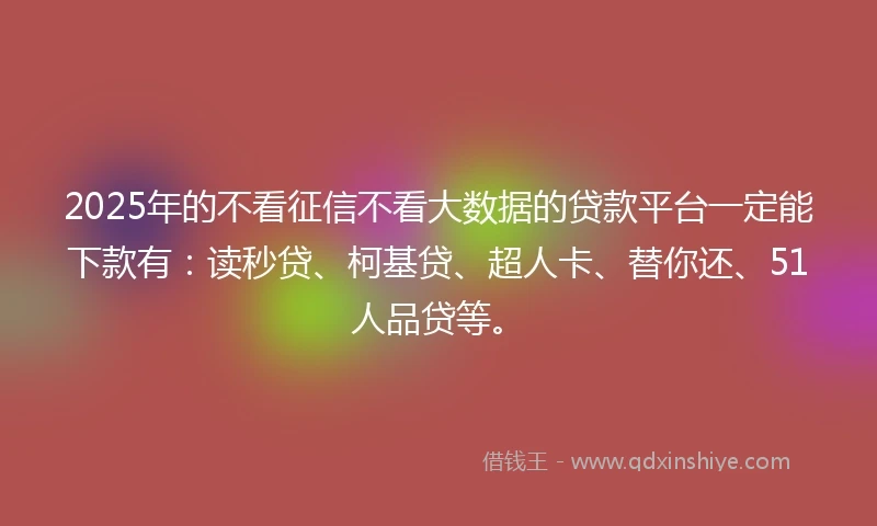 2025年的不看征信不看大数据的贷款平台一定能下款有：读秒贷、柯基贷、超人卡、替你还、51人品贷等。