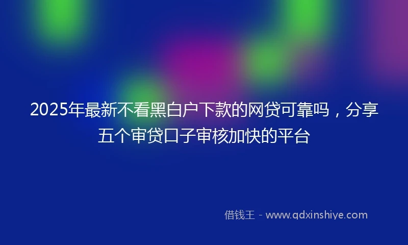 2025年最新不看黑白户下款的网贷可靠吗，分享五个审贷口子审核加快的平台