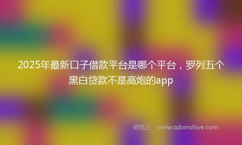 2025年最新口子借款平台是哪个平台，罗列五个黑白贷款不是高炮的app