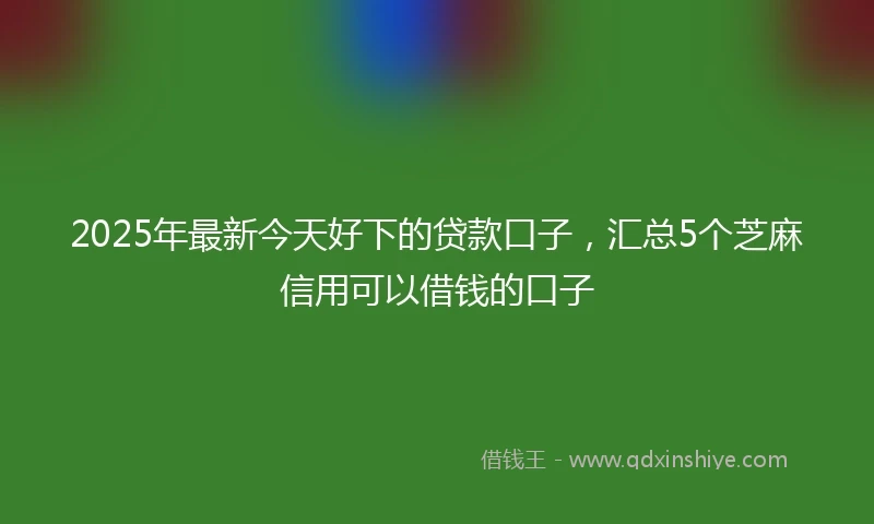 2025年最新今天好下的贷款口子，汇总5个芝麻信用可以借钱的口子