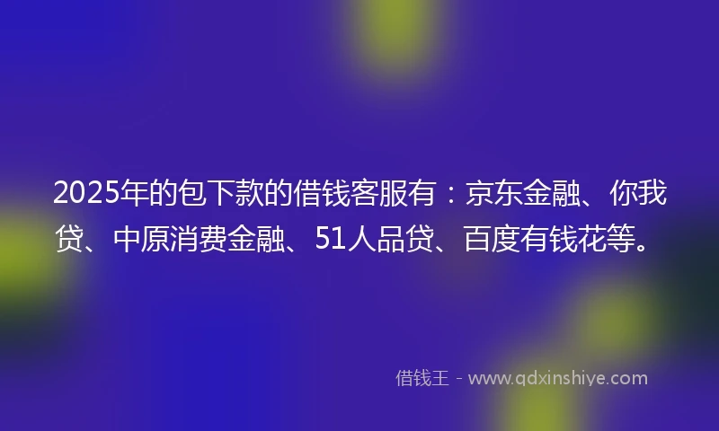 2025年的包下款的借钱客服有：京东金融、你我贷、中原消费金融、51人品贷、百度有钱花等。