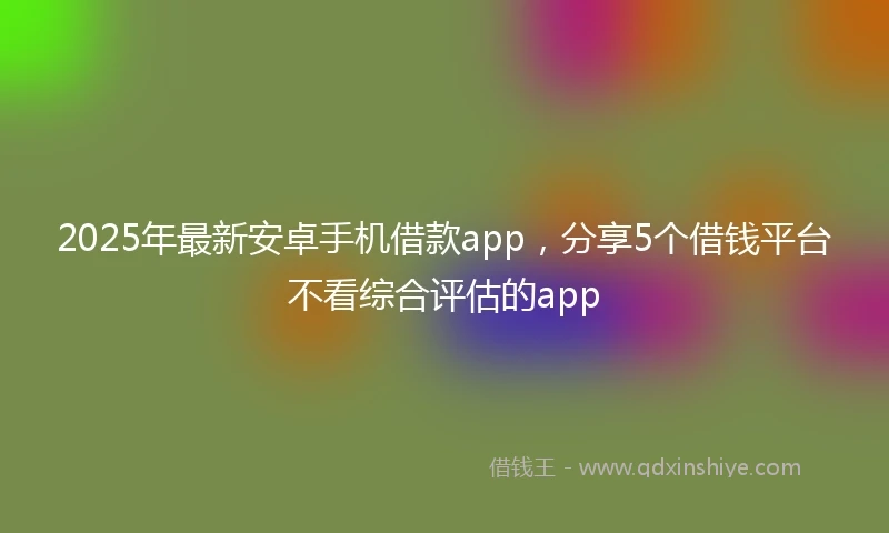 2025年最新安卓手机借款app,分享5个借钱平台不看综合评估的app
