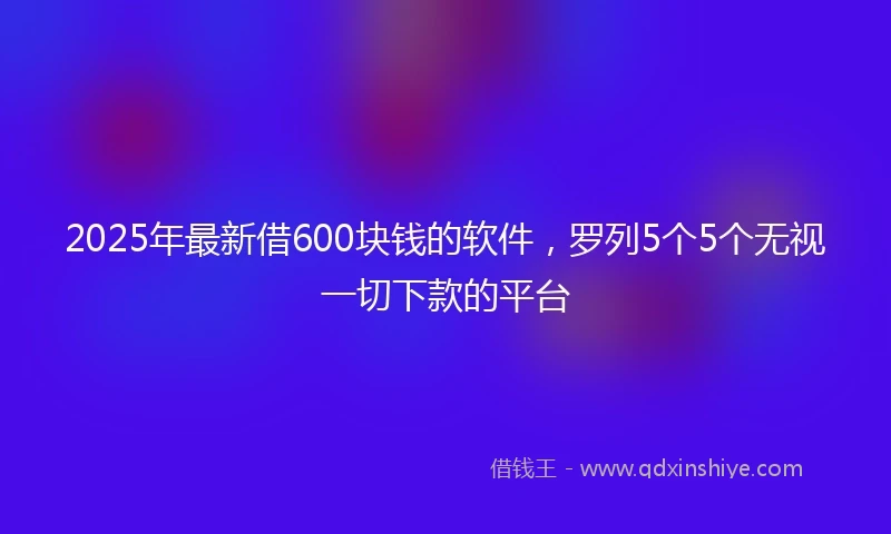 2025年最新借600块钱的软件，罗列5个5个无视一切下款的平台