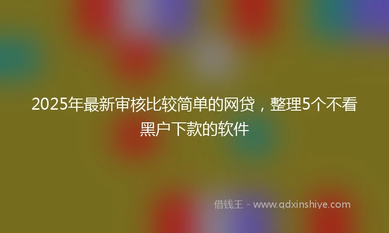 2025年最新审核比较简单的网贷，整理5个不看黑户下款的软件
