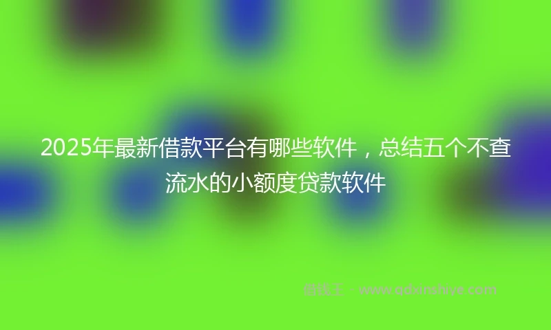 2025年最新借款平台有哪些软件，总结五个不查流水的小额度贷款软件