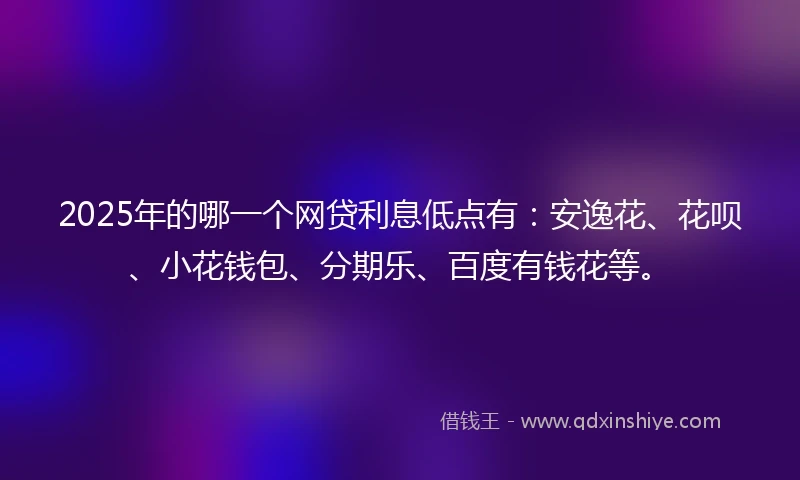 2025年的哪一个网贷利息低点有：安逸花、花呗、小花钱包、分期乐、百度有钱花等。