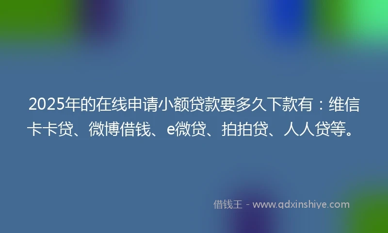 2025年的在线申请小额贷款要多久下款有：维信卡卡贷、微博借钱、e微贷、拍拍贷、人人贷等。