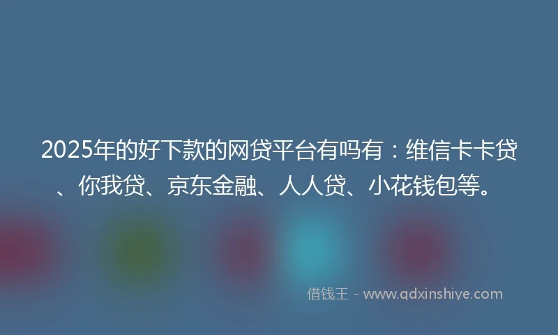 2025年的好下款的网贷平台有吗有：维信卡卡贷、你我贷、京东金融、人人贷、小花钱包等。