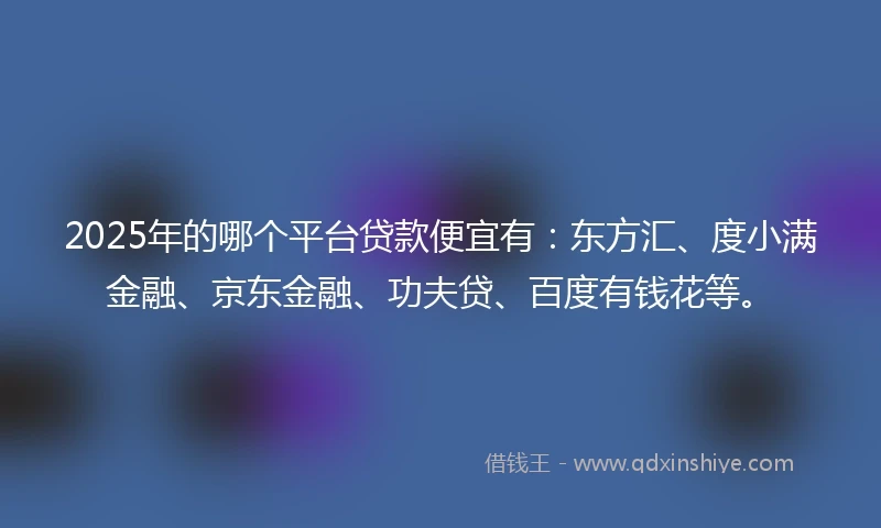 2025年的哪个平台贷款便宜有：东方汇、度小满金融、京东金融、功夫贷、百度有钱花等。