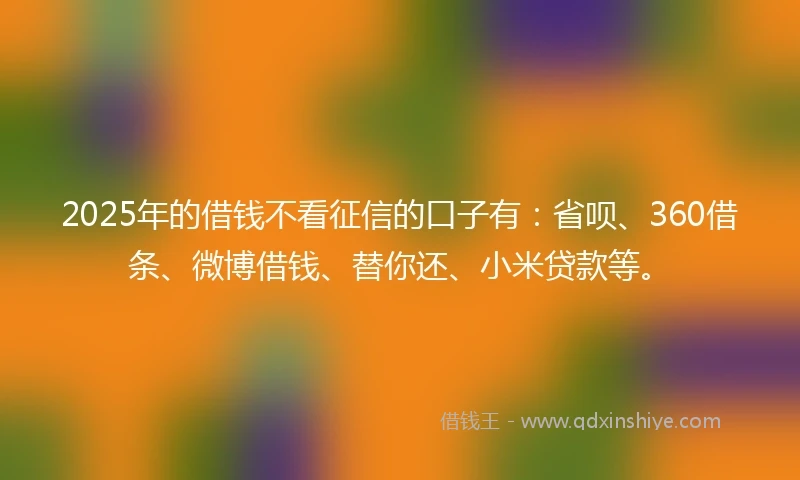 2025年的借钱不看征信的口子有：省呗、360借条、微博借钱、替你还、小米贷款等。