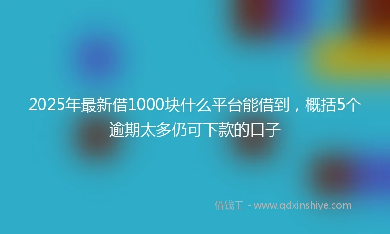 2025年最新借1000块什么平台能借到，概括5个逾期太多仍可下款的口子