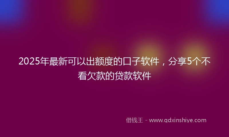 2025年最新可以出额度的口子软件，分享5个不看欠款的贷款软件