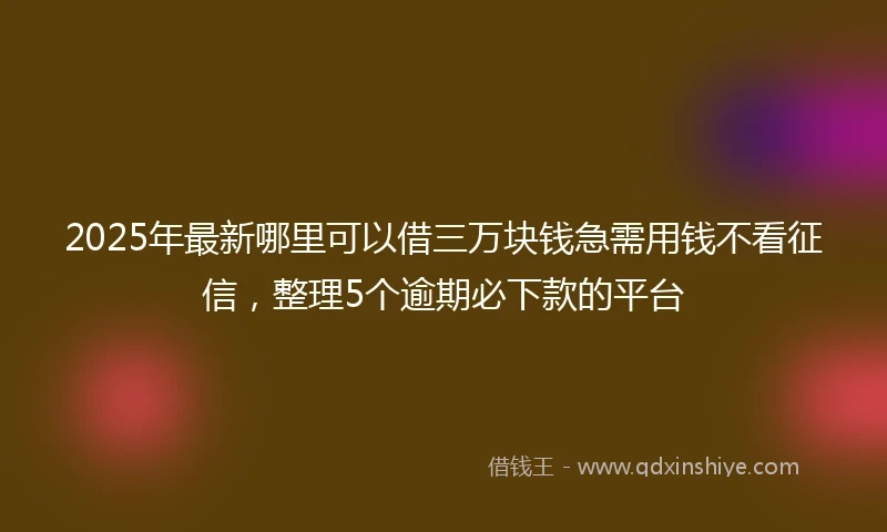 2025年最新哪里可以借三万块钱急需用钱不看征信，整理5个逾期必下款的平台