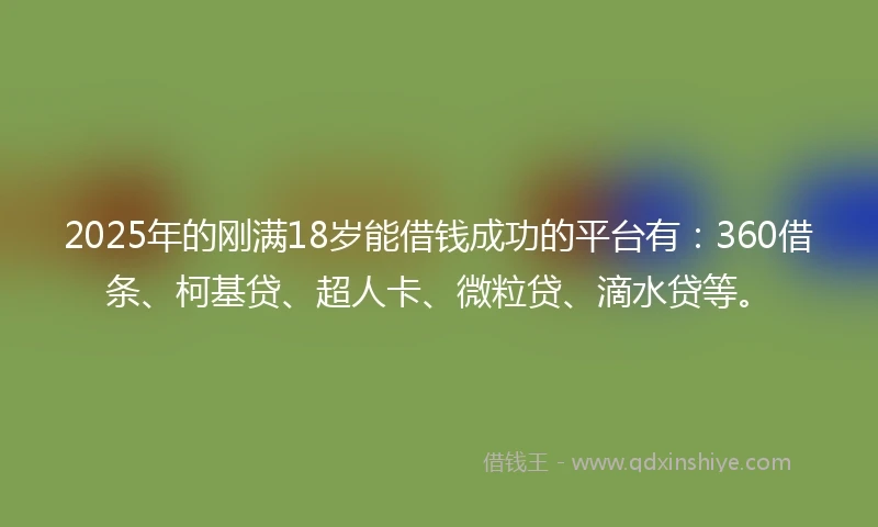 2025年的刚满18岁能借钱成功的平台有：360借条、柯基贷、超人卡、微粒贷、滴水贷等。