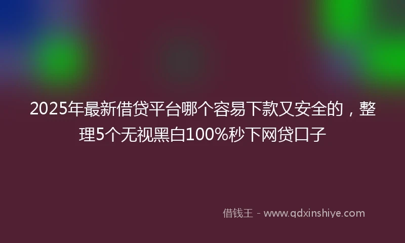 2025年最新借贷平台哪个容易下款又安全的，整理5个无视黑白100%秒下网贷口子