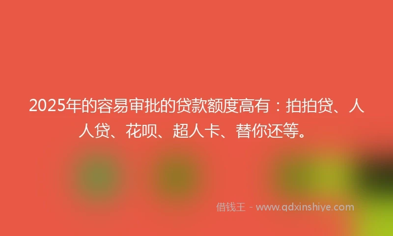 2025年的容易审批的贷款额度高有：拍拍贷、人人贷、花呗、超人卡、替你还等。
