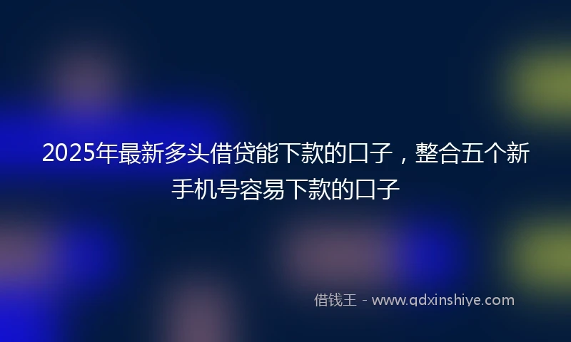 2025年最新多头借贷能下款的口子，整合五个新手机号容易下款的口子