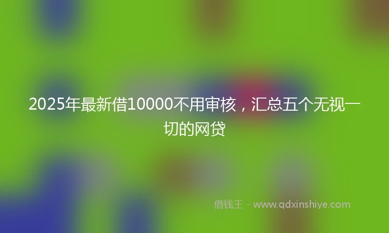 2025年最新借10000不用审核，汇总五个无视一切的网贷