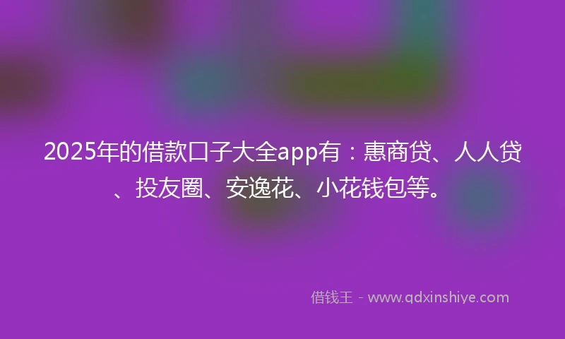 2025年的借款口子大全app有：惠商贷、人人贷、投友圈、安逸花、小花钱包等。