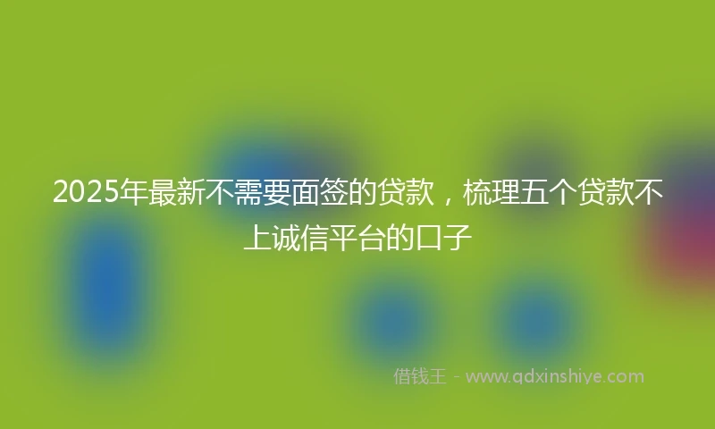 2025年最新不需要面签的贷款，梳理五个贷款不上诚信平台的口子