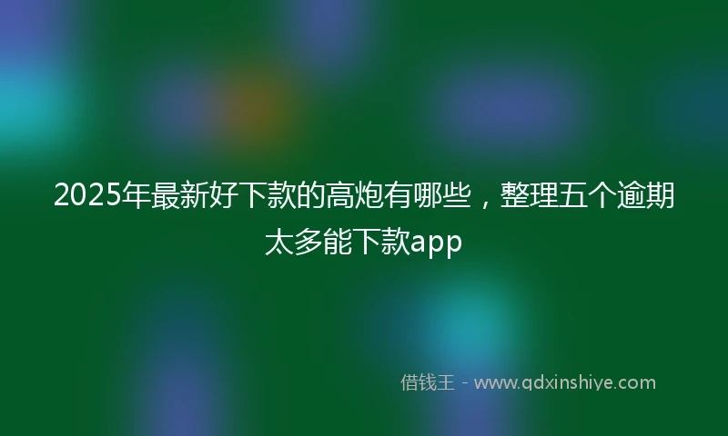 2025年最新好下款的高炮有哪些，整理五个逾期太多能下款app