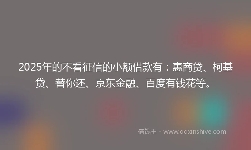 2025年的不看征信的小额借款有：惠商贷、柯基贷、替你还、京东金融、百度有钱花等。