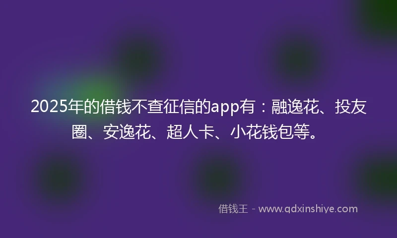 2025年的借钱不查征信的app有：融逸花、投友圈、安逸花、超人卡、小花钱包等。