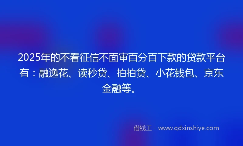 2025年的不看征信不面审百分百下款的贷款平台有：融逸花、读秒贷、拍拍贷、小花钱包、京东金融等。